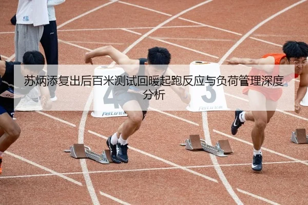苏炳添复出后百米测试回暖起跑反应与负荷管理深度分析