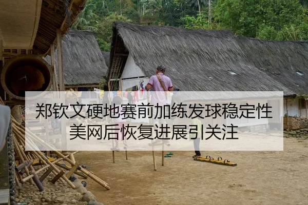 郑钦文硬地赛前加练发球稳定性 美网后恢复进展引关注