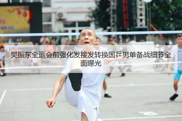 樊振东全运会前强化发接发转换国乒男单备战细节全面曝光